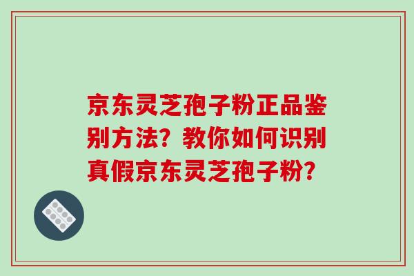 京东灵芝孢子粉正品鉴别方法？教你如何识别真假京东灵芝孢子粉？-第1张图片-破壁灵芝孢子粉研究指南