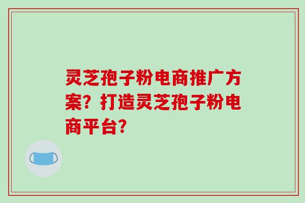 灵芝孢子粉电商推广方案？打造灵芝孢子粉电商平台？-第1张图片-破壁灵芝孢子粉研究指南