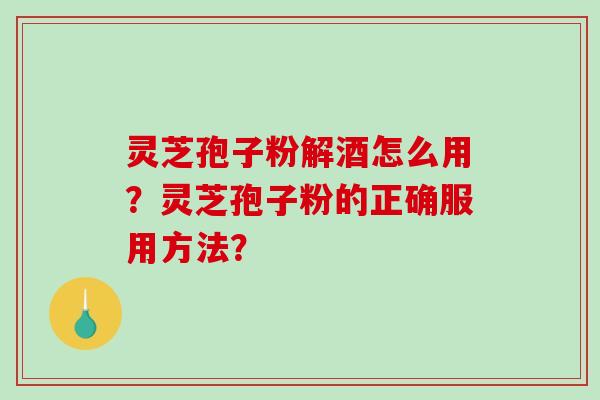 灵芝孢子粉解酒怎么用？灵芝孢子粉的正确服用方法？-第1张图片-破壁灵芝孢子粉研究指南