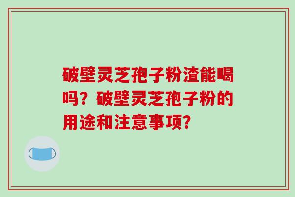 破壁灵芝孢子粉渣能喝吗？破壁灵芝孢子粉的用途和注意事项？-第1张图片-破壁灵芝孢子粉研究指南