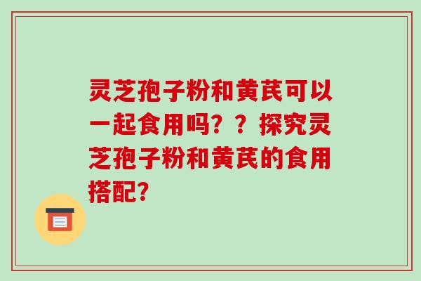 灵芝孢子粉和黄芪可以一起食用吗？？探究灵芝孢子粉和黄芪的食用搭配？-第1张图片-破壁灵芝孢子粉研究指南