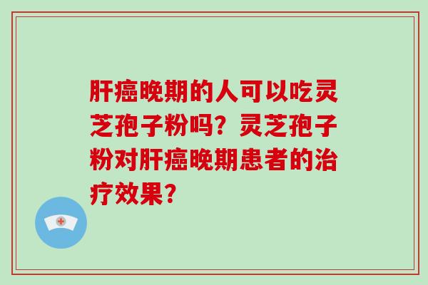 肝癌晚期的人可以吃灵芝孢子粉吗？灵芝孢子粉对肝癌晚期患者的治疗效果？-第1张图片-破壁灵芝孢子粉研究指南