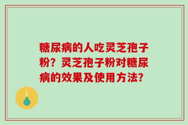 糖尿病的人吃灵芝孢子粉？灵芝孢子粉对糖尿病的效果及使用方法？-第1张图片-破壁灵芝孢子粉研究指南