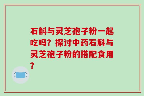 石斛与灵芝孢子粉一起吃吗？探讨中药石斛与灵芝孢子粉的搭配食用？-第1张图片-破壁灵芝孢子粉研究指南