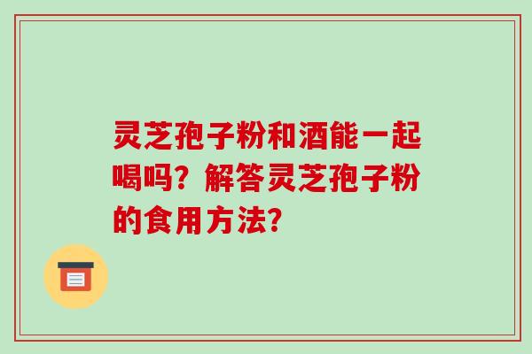 灵芝孢子粉和酒能一起喝吗？解答灵芝孢子粉的食用方法？-第1张图片-破壁灵芝孢子粉研究指南