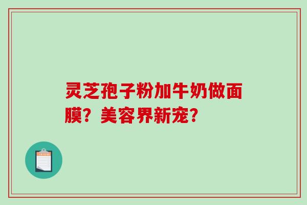 灵芝孢子粉加牛奶做面膜？美容界新宠？-第1张图片-破壁灵芝孢子粉研究指南