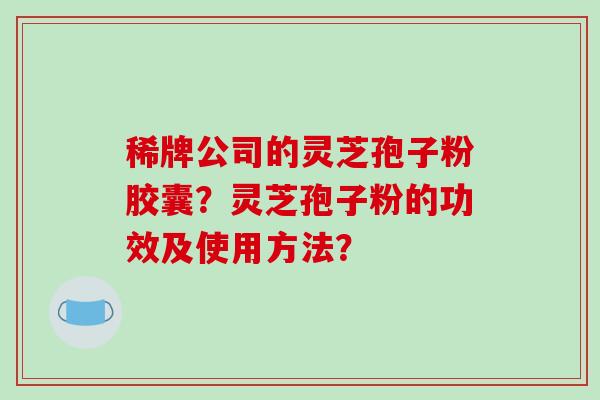 稀牌公司的灵芝孢子粉胶囊？灵芝孢子粉的功效及使用方法？-第1张图片-破壁灵芝孢子粉研究指南