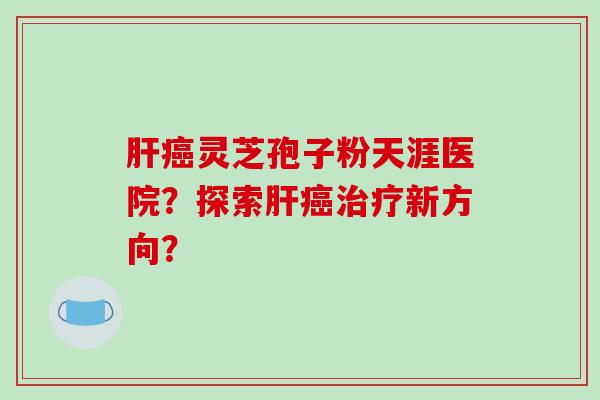 肝癌灵芝孢子粉天涯医院？探索肝癌治疗新方向？-第1张图片-破壁灵芝孢子粉研究指南