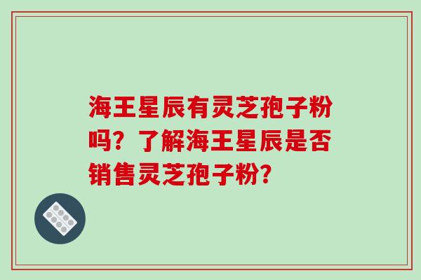 海王星辰有灵芝孢子粉吗？了解海王星辰是否销售灵芝孢子粉？-第1张图片-破壁灵芝孢子粉研究指南