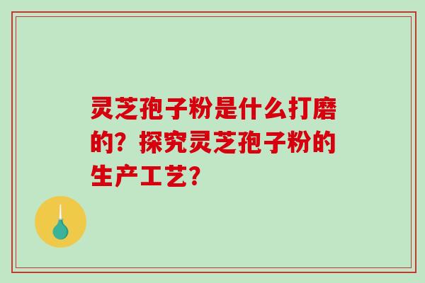 灵芝孢子粉是什么打磨的？探究灵芝孢子粉的生产工艺？-第1张图片-破壁灵芝孢子粉研究指南