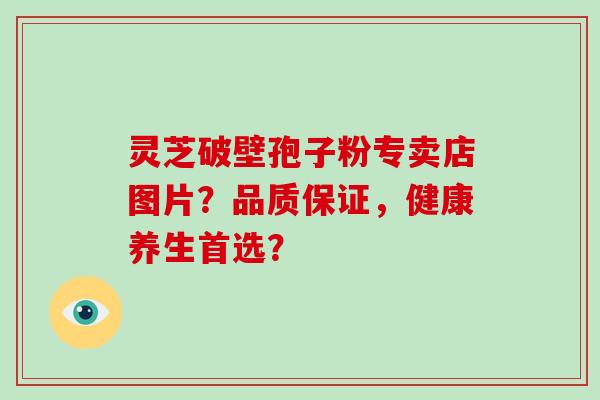 灵芝破壁孢子粉专卖店图片？品质保证，健康养生首选？-第1张图片-破壁灵芝孢子粉研究指南