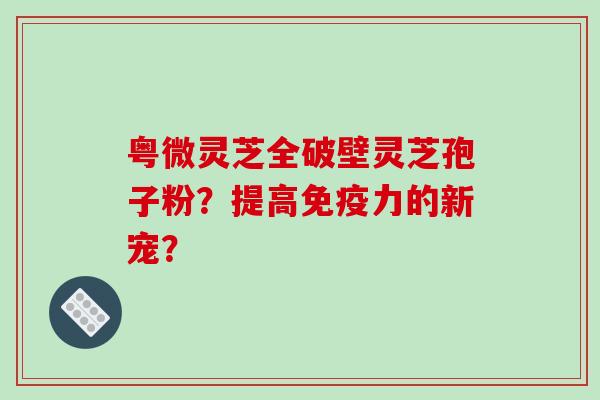 粤微灵芝全破壁灵芝孢子粉？提高免疫力的新宠？-第1张图片-破壁灵芝孢子粉研究指南