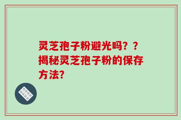 灵芝孢子粉避光吗？？揭秘灵芝孢子粉的保存方法？-第1张图片-破壁灵芝孢子粉研究指南