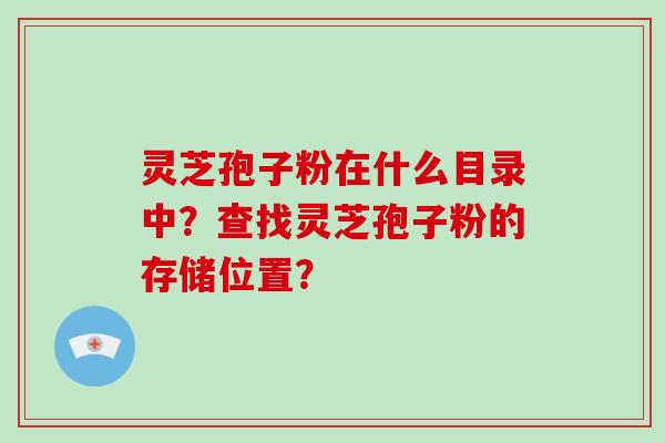 灵芝孢子粉在什么目录中？查找灵芝孢子粉的存储位置？-第1张图片-破壁灵芝孢子粉研究指南