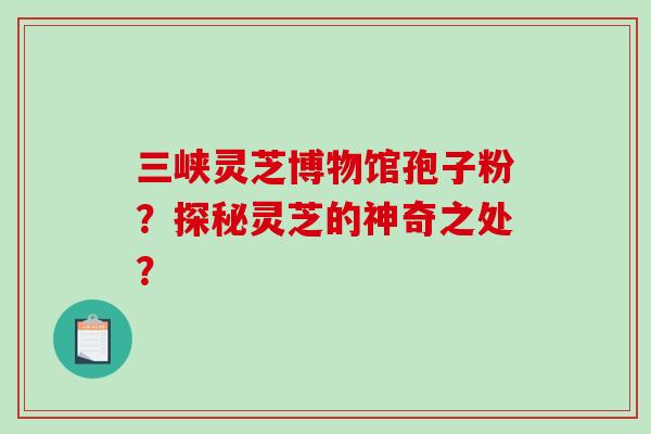 三峡灵芝博物馆孢子粉？探秘灵芝的神奇之处？-第1张图片-破壁灵芝孢子粉研究指南