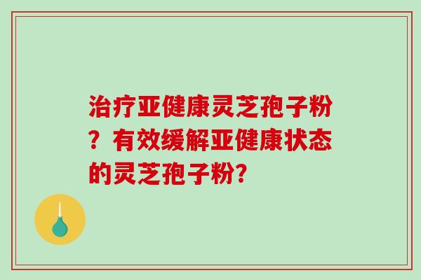 治疗亚健康灵芝孢子粉？有效缓解亚健康状态的灵芝孢子粉？-第1张图片-破壁灵芝孢子粉研究指南