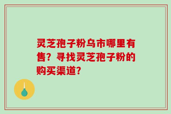 灵芝孢子粉乌市哪里有售？寻找灵芝孢子粉的购买渠道？-第1张图片-破壁灵芝孢子粉研究指南