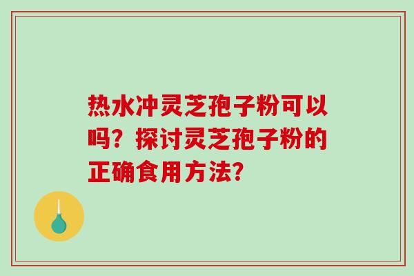热水冲灵芝孢子粉可以吗？探讨灵芝孢子粉的正确食用方法？-第1张图片-破壁灵芝孢子粉研究指南