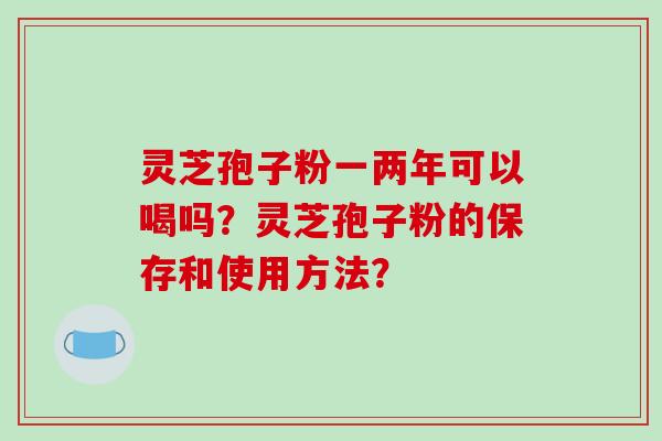 灵芝孢子粉一两年可以喝吗？灵芝孢子粉的保存和使用方法？-第1张图片-破壁灵芝孢子粉研究指南