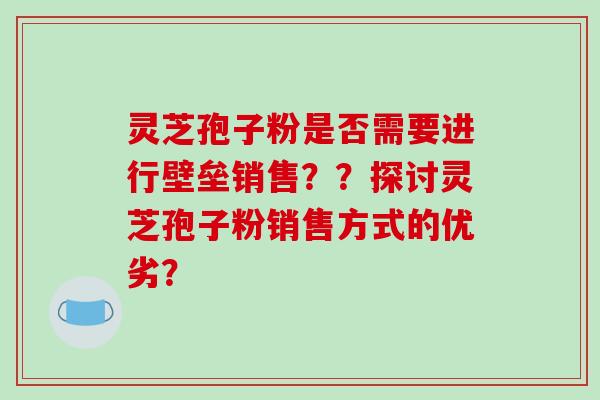 灵芝孢子粉是否需要进行壁垒销售？？探讨灵芝孢子粉销售方式的优劣？-第1张图片-破壁灵芝孢子粉研究指南