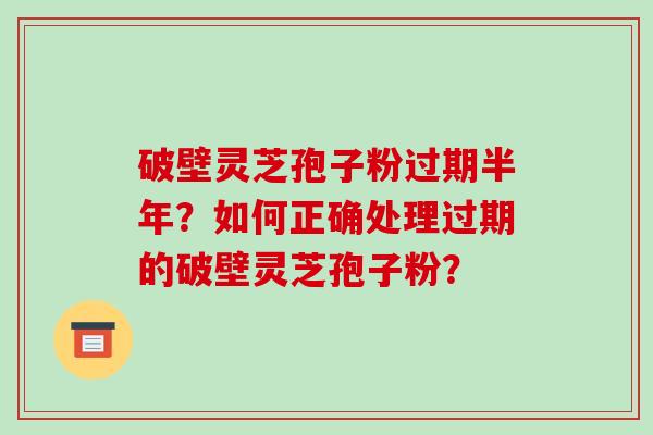 破壁灵芝孢子粉过期半年？如何正确处理过期的破壁灵芝孢子粉？-第1张图片-破壁灵芝孢子粉研究指南