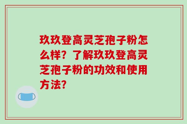 玖玖登高灵芝孢子粉怎么样？了解玖玖登高灵芝孢子粉的功效和使用方法？-第1张图片-破壁灵芝孢子粉研究指南