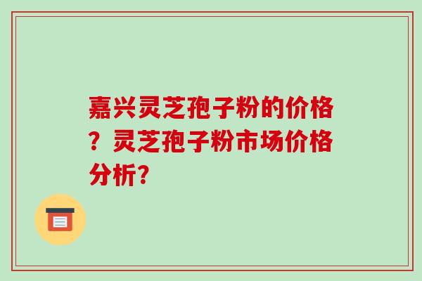 嘉兴灵芝孢子粉的价格？灵芝孢子粉市场价格分析？-第1张图片-破壁灵芝孢子粉研究指南