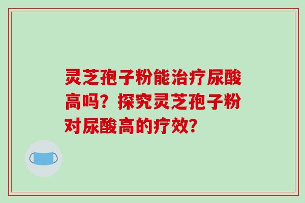 灵芝孢子粉能治疗尿酸高吗？探究灵芝孢子粉对尿酸高的疗效？-第1张图片-破壁灵芝孢子粉研究指南