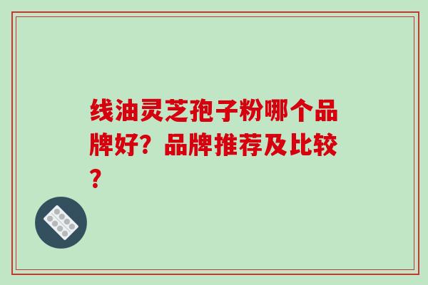 线油灵芝孢子粉哪个品牌好？品牌推荐及比较？-第1张图片-破壁灵芝孢子粉研究指南