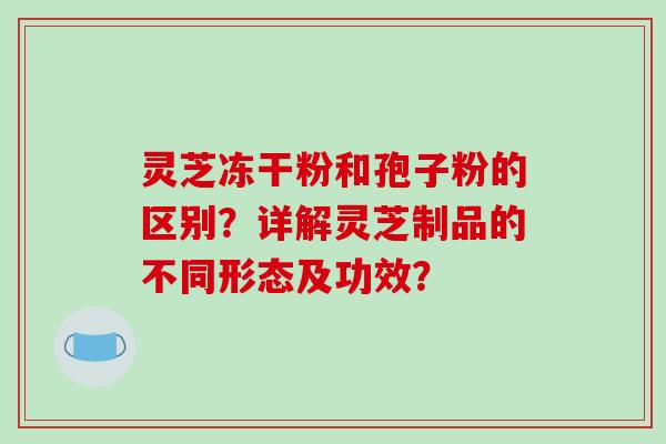 灵芝冻干粉和孢子粉的区别？详解灵芝制品的不同形态及功效？-第1张图片-破壁灵芝孢子粉研究指南