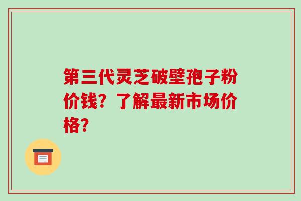 第三代灵芝破壁孢子粉价钱？了解最新市场价格？-第1张图片-破壁灵芝孢子粉研究指南