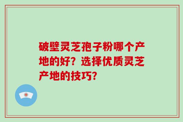 破壁灵芝孢子粉哪个产地的好？选择优质灵芝产地的技巧？-第1张图片-破壁灵芝孢子粉研究指南