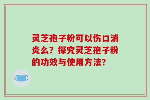 灵芝孢子粉可以伤口消炎么？探究灵芝孢子粉的功效与使用方法？-第1张图片-破壁灵芝孢子粉研究指南