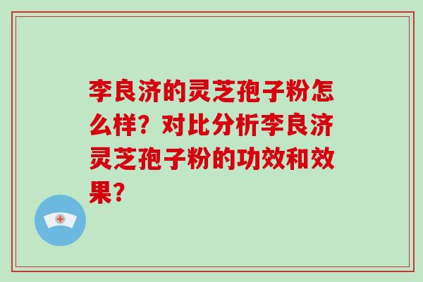 李良济的灵芝孢子粉怎么样？对比分析李良济灵芝孢子粉的功效和效果？-第1张图片-破壁灵芝孢子粉研究指南