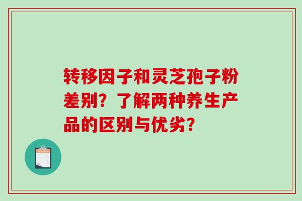 转移因子和灵芝孢子粉差别？了解两种养生产品的区别与优劣？-第1张图片-破壁灵芝孢子粉研究指南