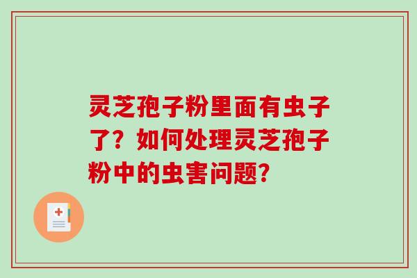 灵芝孢子粉里面有虫子了？如何处理灵芝孢子粉中的虫害问题？-第1张图片-破壁灵芝孢子粉研究指南