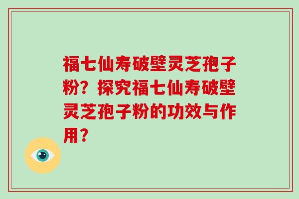 福七仙寿破壁灵芝孢子粉？探究福七仙寿破壁灵芝孢子粉的功效与作用？-第1张图片-破壁灵芝孢子粉研究指南