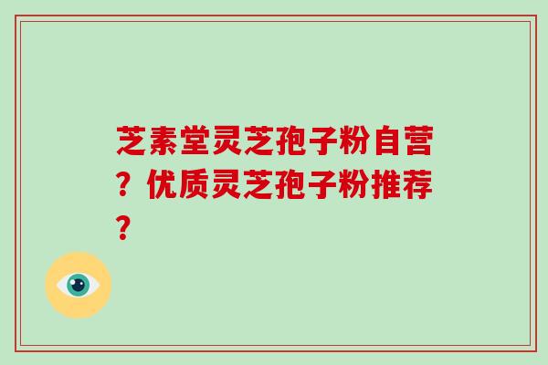 芝素堂灵芝孢子粉自营？优质灵芝孢子粉推荐？-第1张图片-破壁灵芝孢子粉研究指南