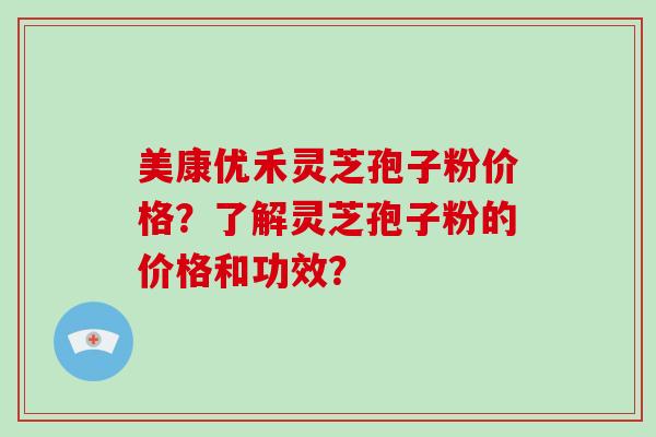 美康优禾灵芝孢子粉价格？了解灵芝孢子粉的价格和功效？-第1张图片-破壁灵芝孢子粉研究指南