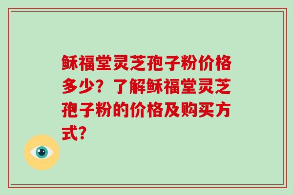 稣福堂灵芝孢子粉价格多少？了解稣福堂灵芝孢子粉的价格及购买方式？-第1张图片-破壁灵芝孢子粉研究指南