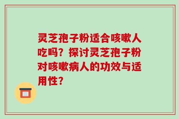 灵芝孢子粉适合咳嗽人吃吗?探讨灵芝孢子粉对咳嗽病人的功效与适用性?-第1张图片-破壁灵芝孢子粉研究指南 灵芝孢子粉适合咳嗽人吃吗?探讨灵芝孢子粉对咳嗽病人的功效与适用性?-第1张图片-破壁灵芝孢子粉研究指南