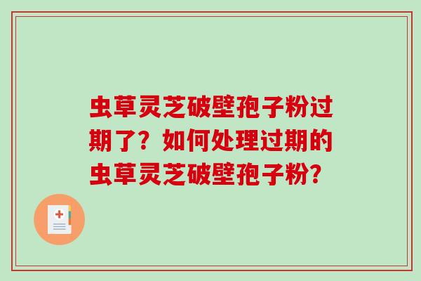 虫草灵芝破壁孢子粉过期了？如何处理过期的虫草灵芝破壁孢子粉？-第1张图片-破壁灵芝孢子粉研究指南