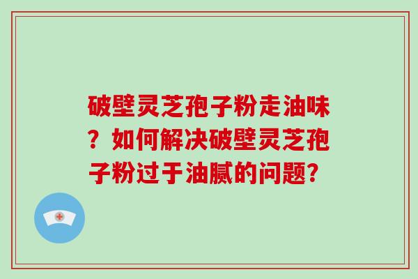 破壁灵芝孢子粉走油味？如何解决破壁灵芝孢子粉过于油腻的问题？-第1张图片-破壁灵芝孢子粉研究指南