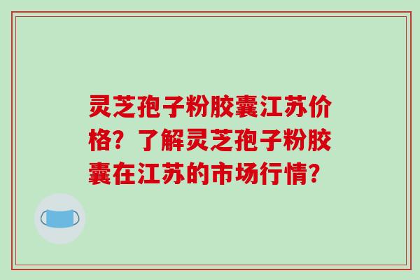 灵芝孢子粉胶囊江苏价格?了解灵芝孢子粉胶囊在江苏的市场行情?-第1张图片-破壁灵芝孢子粉研究指南 灵芝孢子粉胶囊江苏价格?了解灵芝孢子粉胶囊在江苏的市场行情?-第1张图片-破壁灵芝孢子粉研究指南