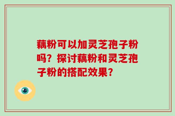 藕粉可以加灵芝孢子粉吗？探讨藕粉和灵芝孢子粉的搭配效果？-第1张图片-破壁灵芝孢子粉研究指南