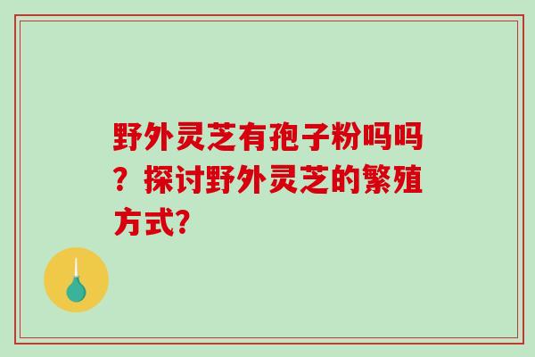 野外灵芝有孢子粉吗吗？探讨野外灵芝的繁殖方式？-第1张图片-破壁灵芝孢子粉研究指南