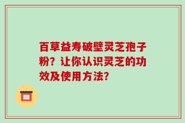 百草益寿破壁灵芝孢子粉？让你认识灵芝的功效及使用方法？-第1张图片-破壁灵芝孢子粉研究指南