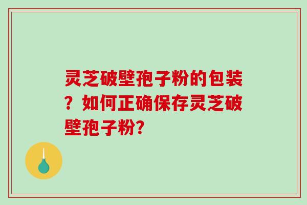 灵芝破壁孢子粉的包装？如何正确保存灵芝破壁孢子粉？-第1张图片-破壁灵芝孢子粉研究指南