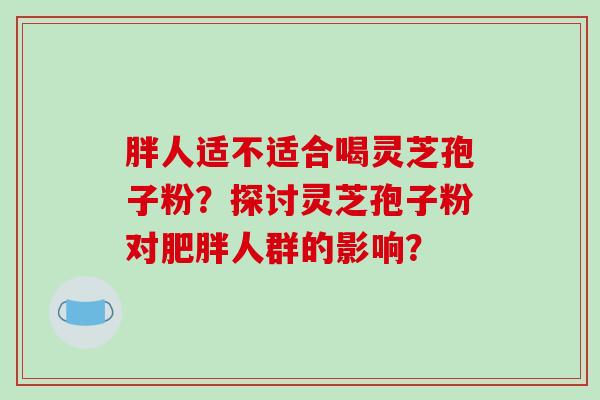 胖人适不适合喝灵芝孢子粉？探讨灵芝孢子粉对肥胖人群的影响？-第1张图片-破壁灵芝孢子粉研究指南