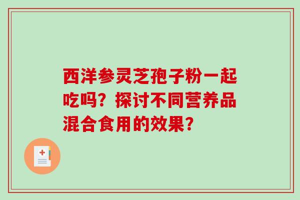 西洋参灵芝孢子粉一起吃吗？探讨不同营养品混合食用的效果？-第1张图片-破壁灵芝孢子粉研究指南